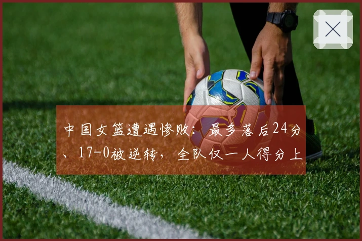 中国女篮遭遇惨败：最多落后24分、17-0被逆转，全队仅一人得分上双