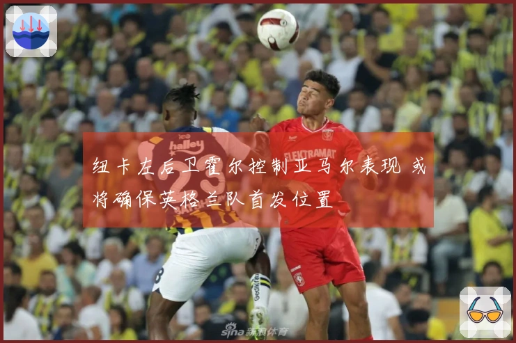 纽卡左后卫霍尔控制亚马尔表现 或将确保英格兰队首发位置