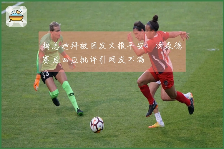 梅总迪拜被困发文报平安，汤森德赛后回应批评引网友不满