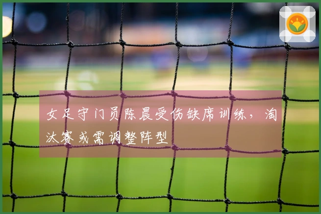 女足守门员陈晨受伤缺席训练，淘汰赛或需调整阵型