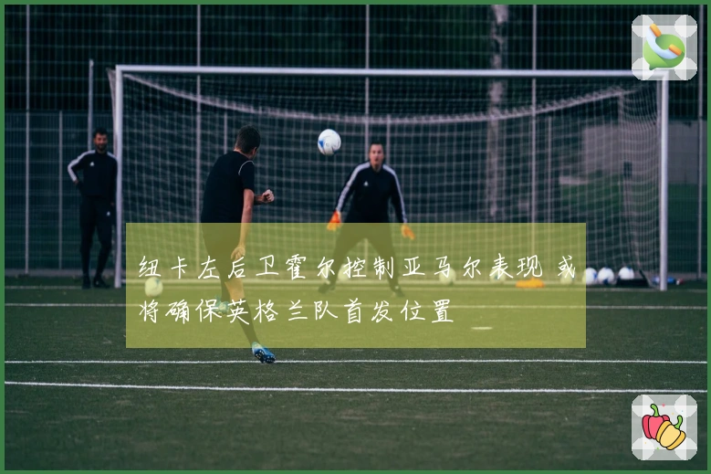 纽卡左后卫霍尔控制亚马尔表现 或将确保英格兰队首发位置