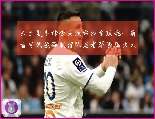 米兰夏季转会关注希拉金玟哉，前者可能被强制留队后者薪资压力大
