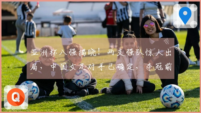 亚洲杯八强揭晓！两支强队惊人出局，中国女足对手已确定，夺冠前景乐观