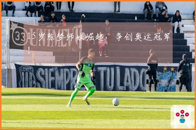 15岁陈梦师妹崛起，争创奥运冠军！