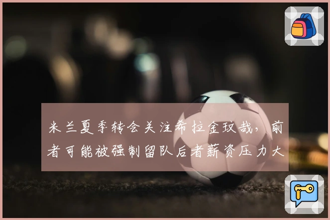 米兰夏季转会关注希拉金玟哉，前者可能被强制留队后者薪资压力大