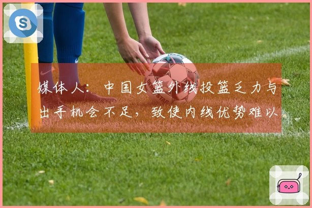 媒体人：中国女篮外线投篮乏力与出手机会不足，致使内线优势难以发挥