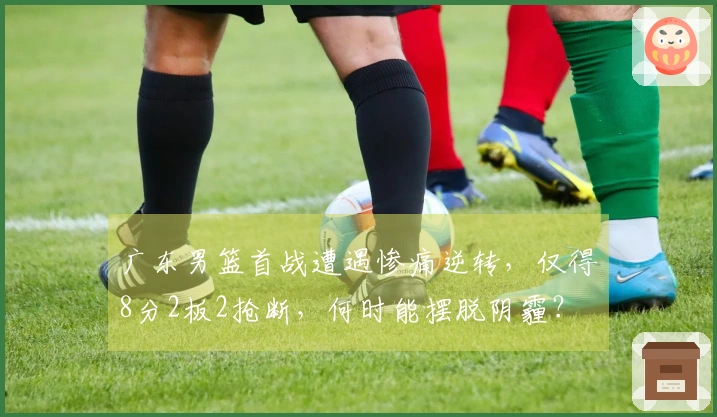 广东男篮首战遭遇惨痛逆转,仅得8分2板2抢断,何时能摆脱阴霾?