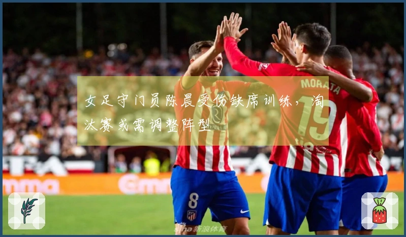 女足守门员陈晨受伤缺席训练，淘汰赛或需调整阵型