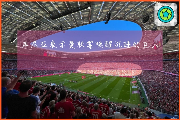 库尼亚表示曼联需唤醒沉睡的巨人