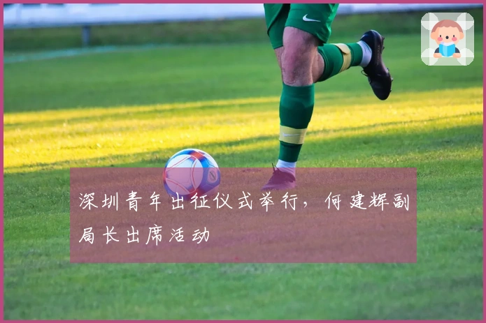 深圳青年出征仪式举行，何建辉副局长出席活动