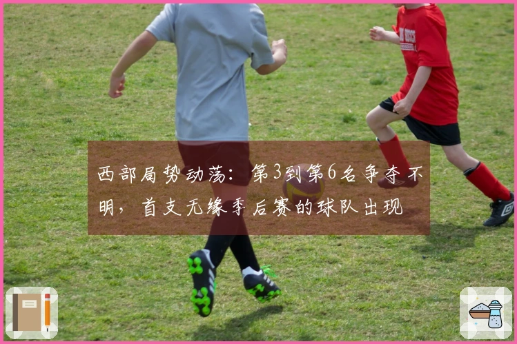 西部局势动荡：第3到第6名争夺不明，首支无缘季后赛的球队出现