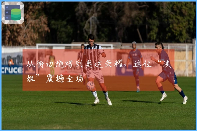 从街边烧烤到奥运荣耀，这位“浪姐”震撼全场