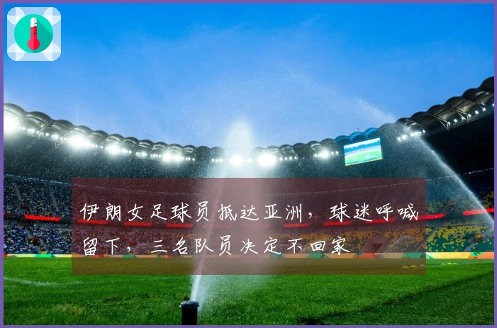 伊朗女足球员抵达亚洲，球迷呼喊留下，三名队员决定不回家