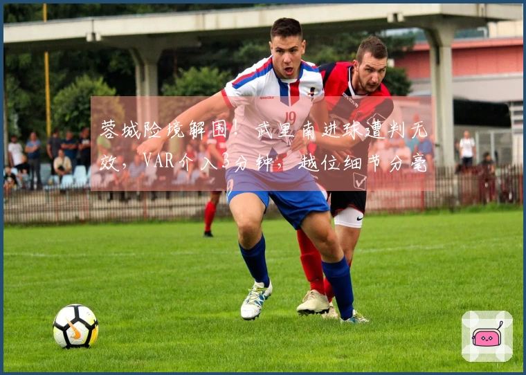 蓉城险境解围！武里南进球遭判无效，VAR介入3分钟，越位细节分毫必争