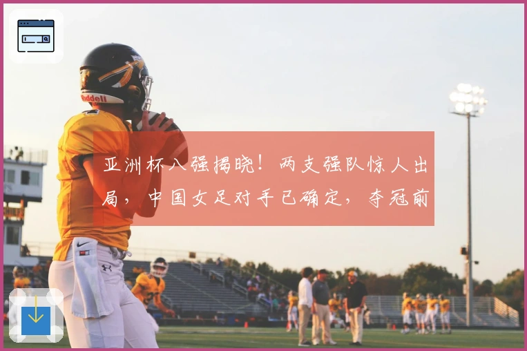 亚洲杯八强揭晓！两支强队惊人出局，中国女足对手已确定，夺冠前景乐观