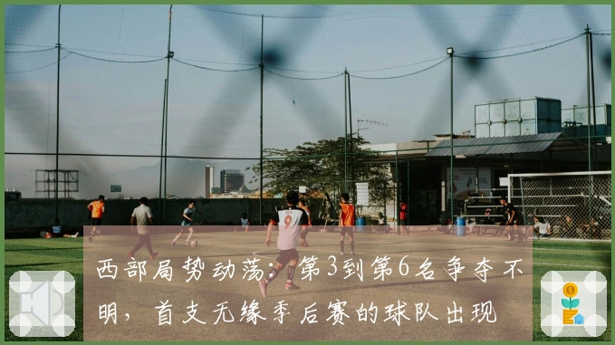 西部局势动荡：第3到第6名争夺不明，首支无缘季后赛的球队出现