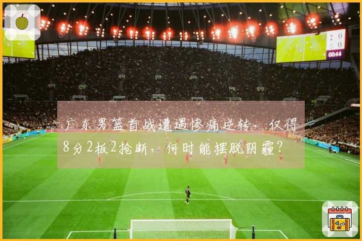 广东男篮首战遭遇惨痛逆转，仅得8分2板2抢断，何时能摆脱阴霾？